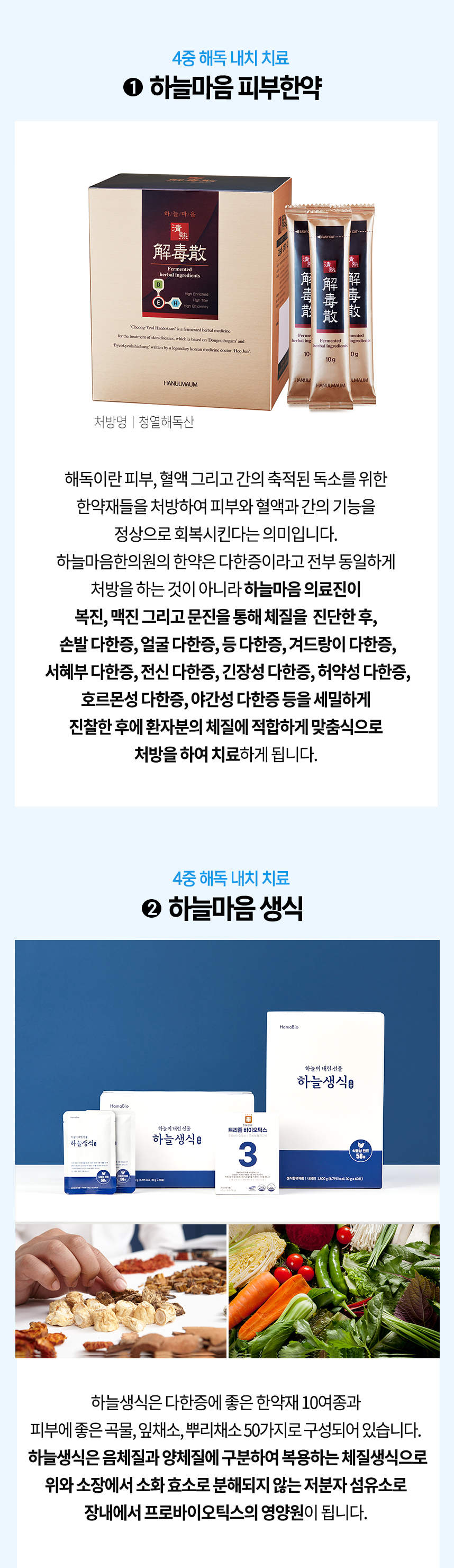 4중 해독 내치 치료 1 하늘마음 피부한약 체질에 적합하게 맞춤식으로 처방하여 치료 4중 해독 내치 치료 2 하늘마음 생식 한약재 10여종과 잎채소, 뿌리채소 50가지로 구성 체질 생식으로 위와 소장에서 소화 효소로 분해되지 않는 저분자 섬유소로 장내에서 프로바이오틱스의 영양원이 됨.