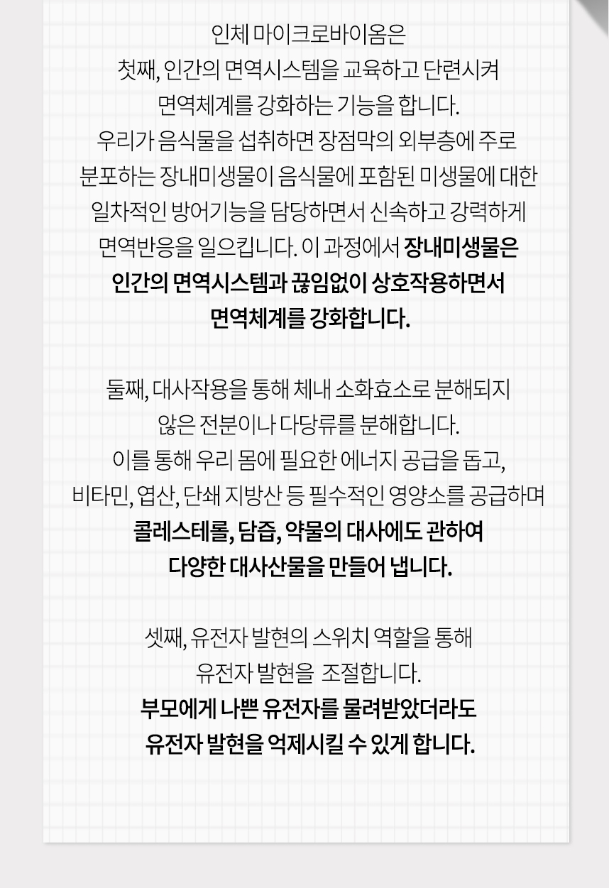 첫째 인간의 면역시스템을 교육하고 단련시켜 면역체계 강화, 둘째 대사작용을 통해 체내 소화효소로 분해되지 않은 전분이나 다당류를 분해, 셋째 유전자 발현의 스위치 역할을 통해 유전자 발현을 조절