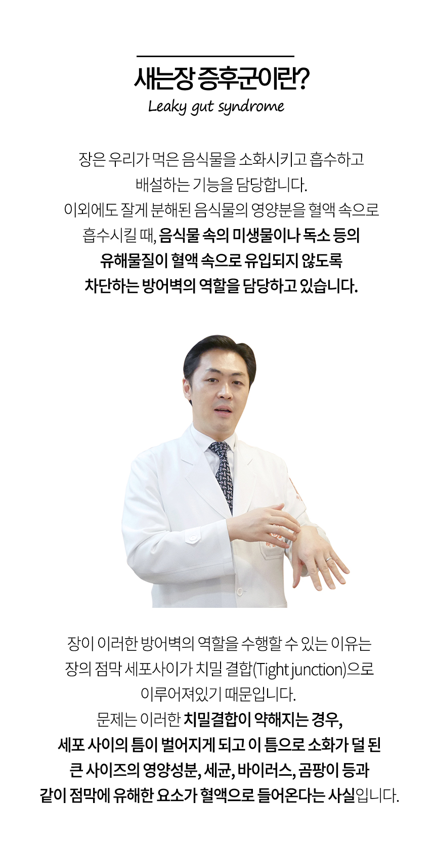 새는장 증후군이란? 장은 음식물속의 미생물이나 독소 등의 유해물 등이 혈액 속으로 유입되지 않도록 차단하는 방어벽의 역할을 담당하고 있습니다. 장의 치밀결합이 약해지는 경우, 세포 사이의 틈이 벌어지게 되고 이 틈으로 소화가 덜 된 큰 사이즈의 영양성분, 세균, 바이러스, 곰팡이 등과 같이 점막에 유해한 요소가 혈액에 들어옵니다.