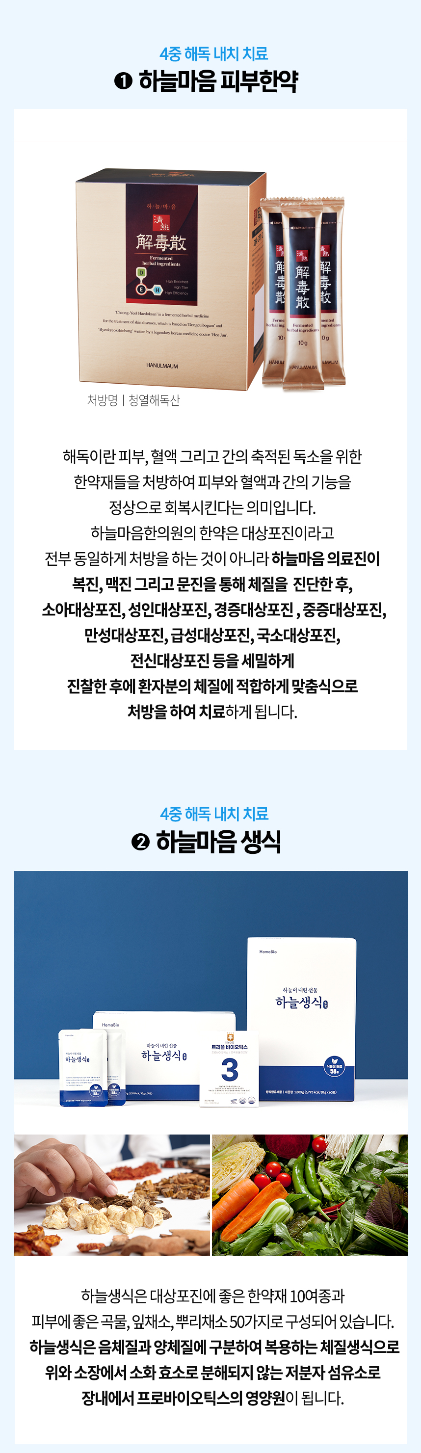 4중 해독 내치 치료 1 하늘마음 피부한약 체질에 적합하게 맞춤식으로 처방하여 치료 4중 해독 내치 치료 2 하늘마음 생식 한약재 10여종과 잎채소, 뿌리채소 50가지로 구성 체질 생식으로 위와 소장에서 소화 효소로 분해되지 않는 저분자 섬유소로 장내에서 프로바이오틱스의 영양원이 됨.