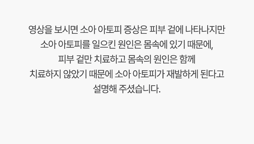 영상을 보시면 아토피 증상은 피부 겉에 나타나지만 아토피를 일으킨 원인은 몸속에 있기 대문에, 겉만 치료하고 몸속의 원인은 함께 치료하지 않았기 때문에 아토피가 재발하게 된다고 설명 해주셨습니다.