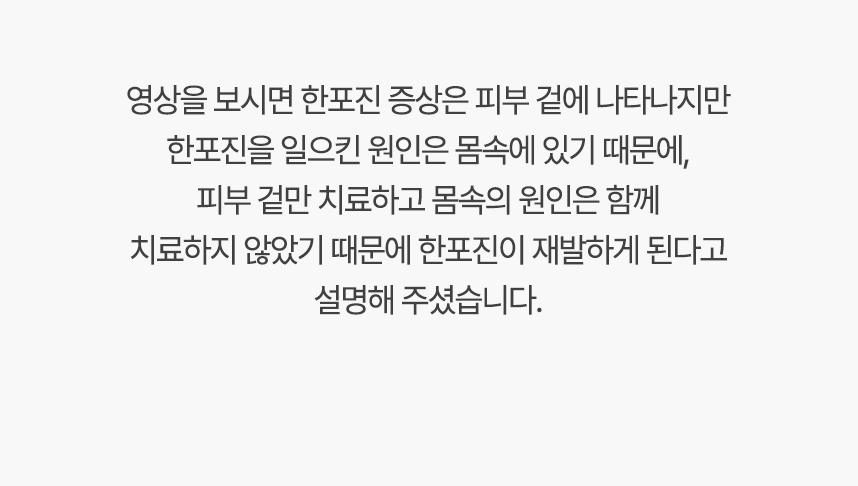 영상을 보시면 한포진 증상은 피부 겉에 나타나지만 한포진을 일으킨 원인은 몸속에 있기 때문에, 겉만 치료하고 몸속의 원인은 함께 치료하지 않았기 때문에 한포진이 재발하게 된다고 설명 해주셨습니다.