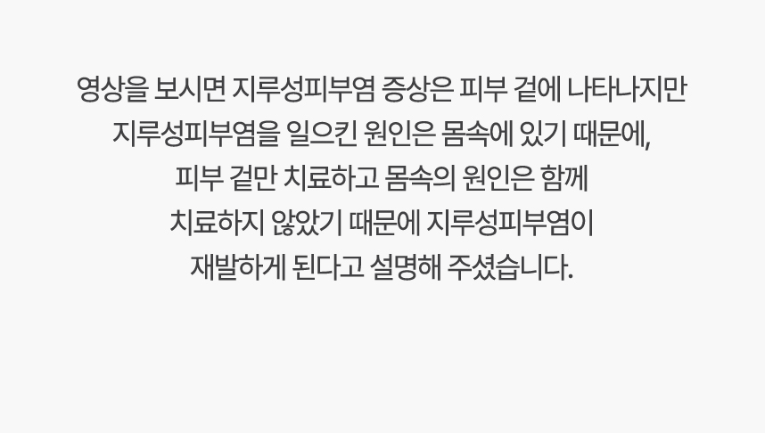 영상을 보시면 지루성피부염 증상은 피부 겉에 나타나지만 지루성피부염을 일으킨 원인은 몸속에 있기 때문에, 겉만 치료하고 몸속의 원인은 함께 치료하지 않았기 때문에 지루성피부염이 재발하게 된다고 설명 해주셨습니다.