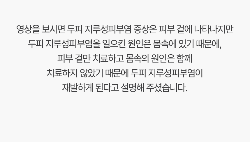 영상을 보시면 두피 지루성피부염 증상은 피부 겉에 나타나지만 두피 지루성피부염을 일으킨 원인은 몸속에 있기 때문에, 겉만 치료하고 몸속의 원인은 함께 치료하지 않았기 때문에 두피 지루성피부염이 재발하게 된다고 설명 해주셨습니다.
