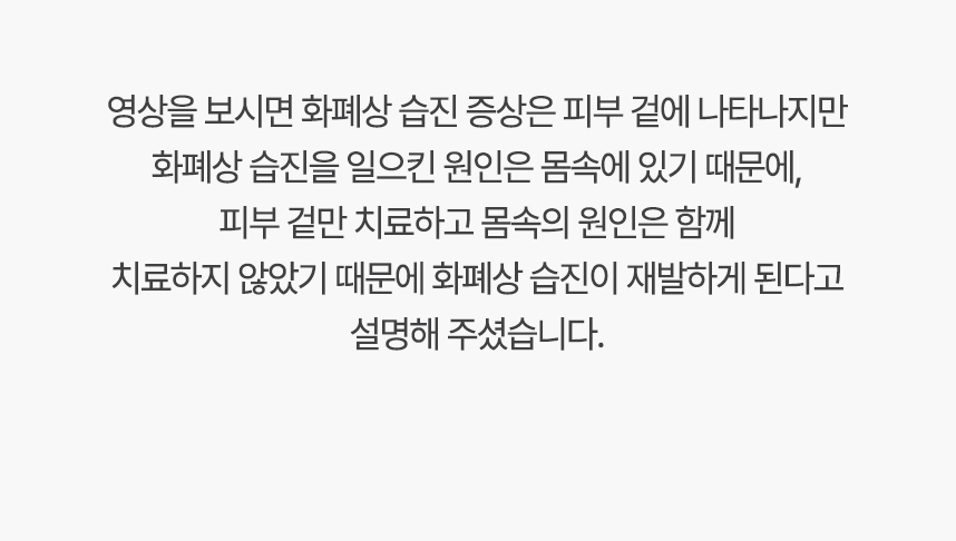 영상을 보시면 화폐상 습진 증상은 피부 겉에 나타나지만 화폐상 습진 일으킨 원인은 몸속에 있기 때문에, 겉만 치료하고 몸속의 원인은 함께 치료하지 않았기 때문에 화폐상 습진 재발하게 된다고 설명 해주셨습니다.