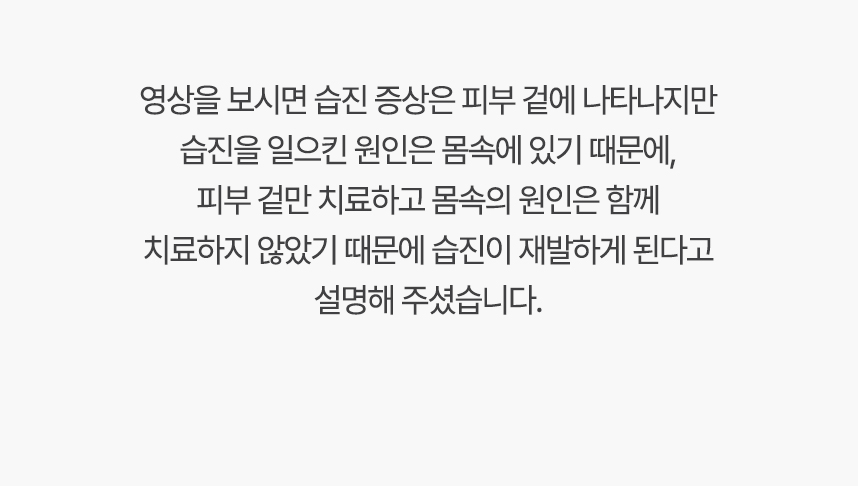 영상을 보시면 습진 증상은 피부 겉에 나타나지만 습진 일으킨 원인은 몸속에 있기 때문에, 겉만 치료하고 몸속의 원인은 함께 치료하지 않았기 때문에 습진 재발하게 된다고 설명 해주셨습니다.