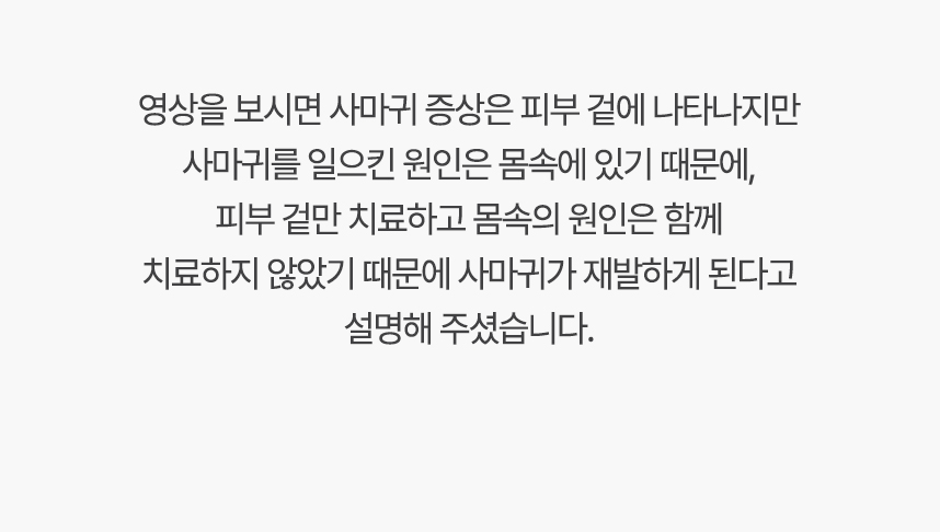 영상을 보시면 사마귀 증상은 피부 겉에 나타나지만 사마귀를 일으킨 원인은 몸속에 있기 대문에, 겉만 치료하고 몸속의 원인은 함께 치료하지 않았기 때문에 사마귀가 재발하게 된다고 설명 해주셨습니다.