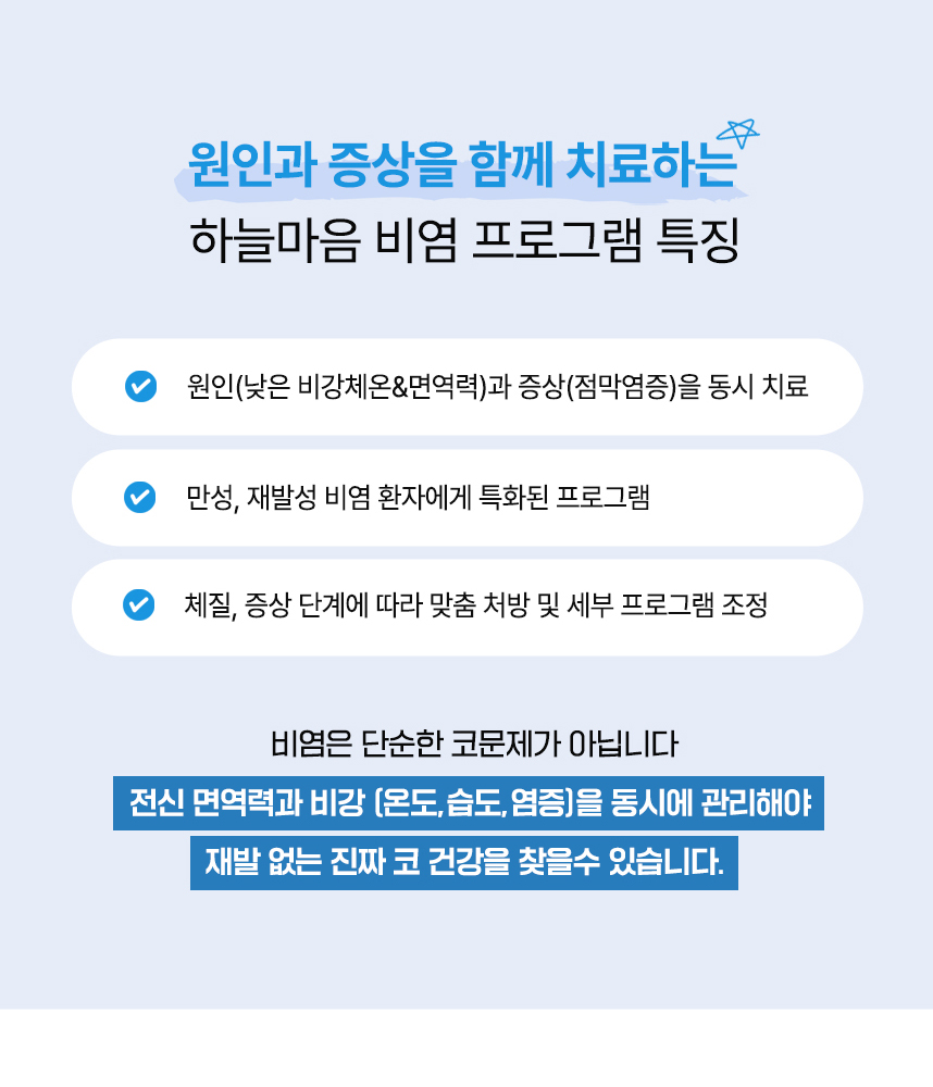 원인과 증상을 함께 치료하는 하늘마음 비염 프로그램 특징 : 원인(낮은 비강체온&면역력)과 증상(점막염증)을 동시 치료, 만성, 재발성 비염 환자에게 특화된 프로그램, 약 240만건 이상의 임상경험으로 축적된 노하우, 체질, 증상 단계에 따라 맞춤 처방 및 세부 프로그램 조정