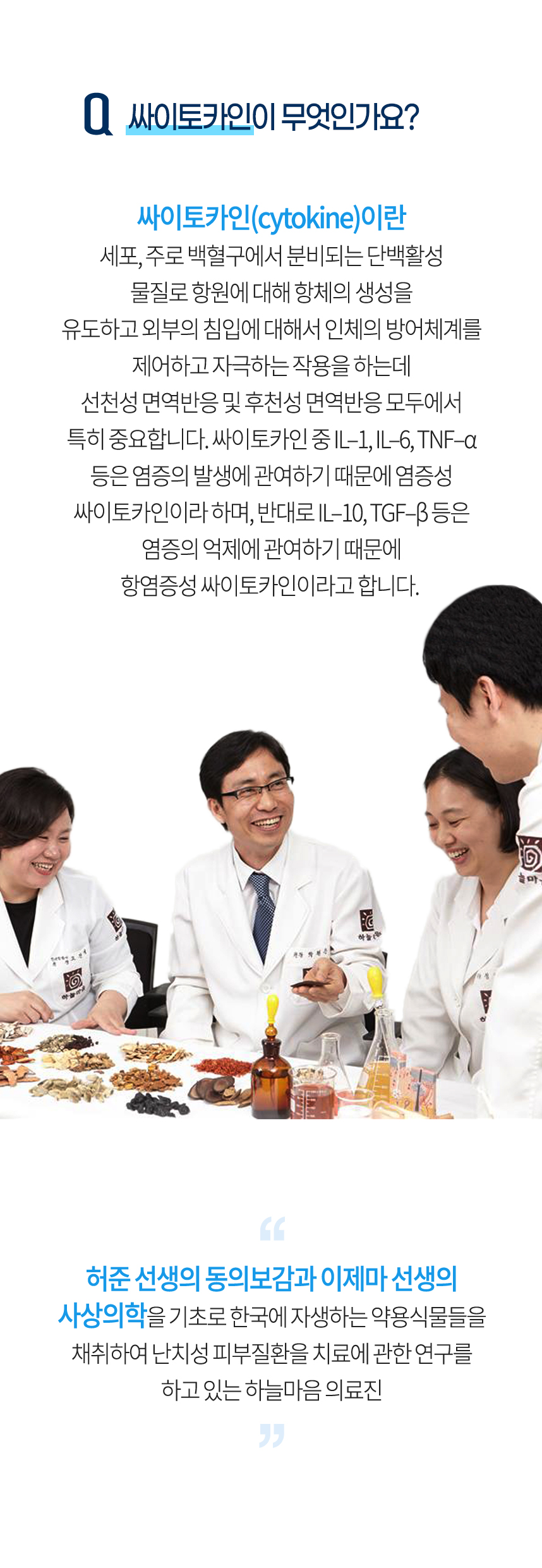 싸이토카인이 무엇인가요? 싸이토카인(cytokine)이란 세포, 주로 백혈구에서 분비되는 단백활성 물질로 항원에 대해 항체의 생성을 유도하고 외부의 침입에 대해서 인체의 방어체계를 제어하고 자극하는 작용을 하는데 선천성 면역반응 및 후천성 면역반응 모두에서 특히 중요합니다. 건선은 이러한 4단계 독소축적 과정을 거쳐서 발병하기 때문에 발병원인을 4중독소라고 합니다.​​